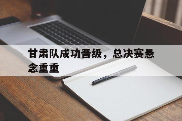 甘肃队成功晋级，总决赛悬念重重的简单介绍
